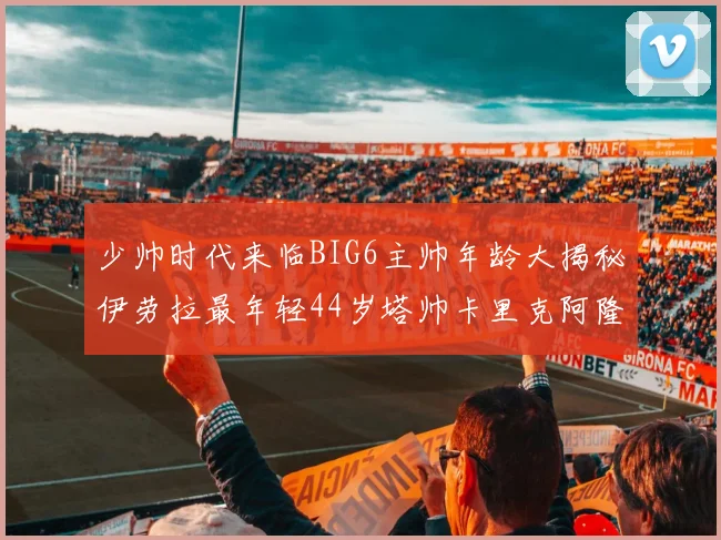 少帅时代来临BIG6主帅年龄大揭秘伊劳拉最年轻44岁塔帅卡里克阿隆索齐聚