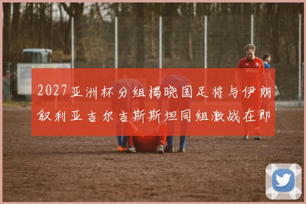 2027亚洲杯分组揭晓国足将与伊朗叙利亚吉尔吉斯斯坦同组激战在即