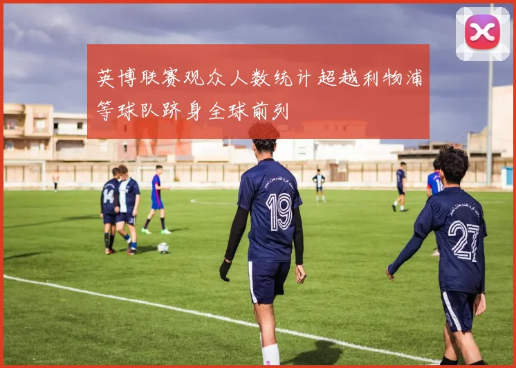 英博联赛观众人数统计超越利物浦等球队跻身全球前列