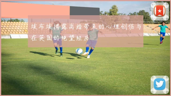 埃布埃揭露离婚带来的心理创伤与在英国的绝望经历
