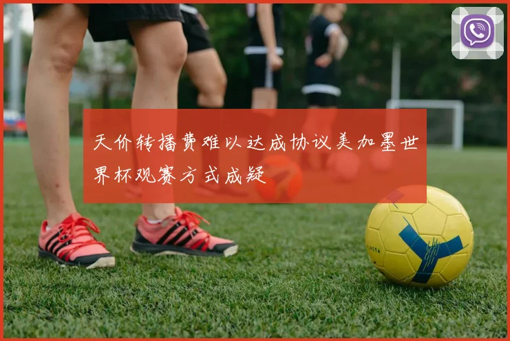 天价转播费难以达成协议美加墨世界杯观赛方式成疑