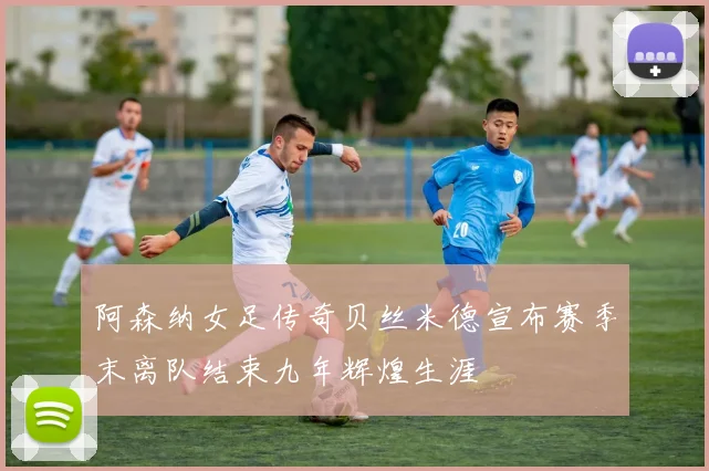 阿森纳女足传奇贝丝米德宣布赛季末离队结束九年辉煌生涯
